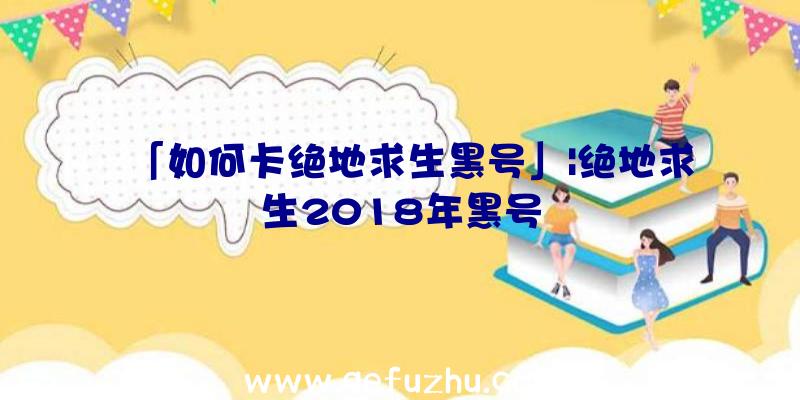 「如何卡绝地求生黑号」|绝地求生2018年黑号